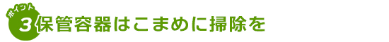 保管容器はこまめに掃除を！